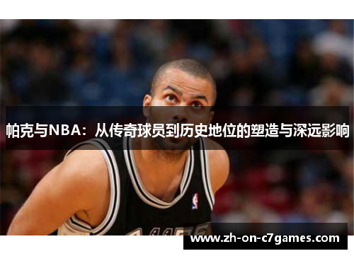 帕克与NBA：从传奇球员到历史地位的塑造与深远影响